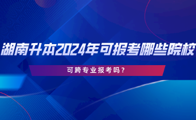 湖南专升本2024年可报考哪些院校？可跨专业报考吗.png