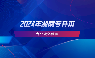 2024年湖南专升本专业变化趋势.png