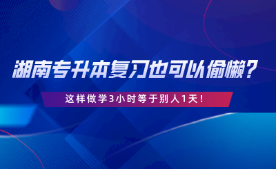 湖南专升本复习也可以偷懒？这样做学3小时等于别人1天.png