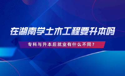 在湖南学土木工程要升本吗？专科与升本后就业有什么不同.png