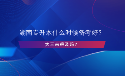 湖南专升本什么时候备考好？大三来得及吗？.png