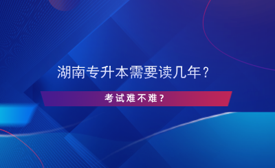 湖南专升本需要读几年？考试难不难？.png