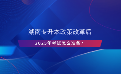 湖南专升本政策改革后，2025年考试怎么准备？.png