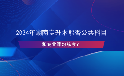 2024年湖南专升本能否公共科目和专业课均统考？.png