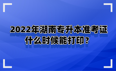 2022年湖南专升本准考证什么时候能打印？.png