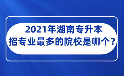 2021年湖南专升本招专业最多的院校是哪个？.png