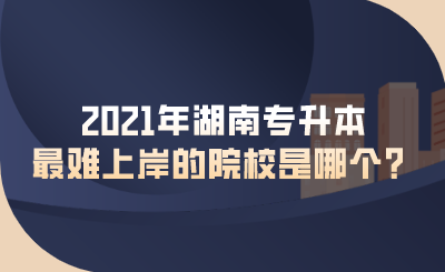 2021年湖南专升本最难上岸的院校是哪个？.png