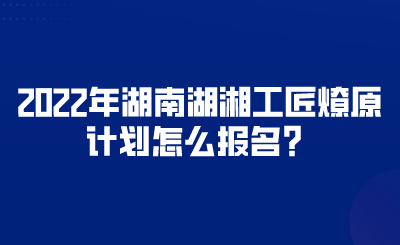 2022年湖南湖湘工匠燎原计划怎么报名？.png