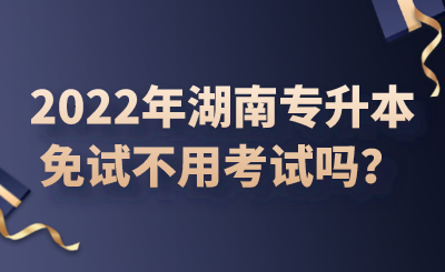 2022年湖南专升本免试不用考试吗？.png