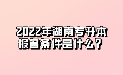 2022年湖南专升本报名条件是什么？.png