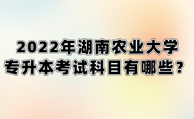 2022年湖南农业大学专升本考试科目有哪些？.png