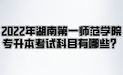 2022年湖南第一师范学院专升本考试科目有哪些？.png