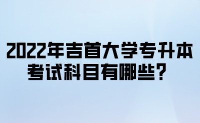 2022年吉首大学专升本考试科目有哪些？.png