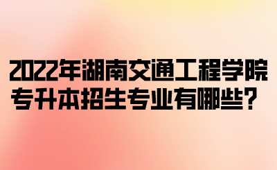 2022年湖南交通工程学院专升本招生专业有哪些？.png