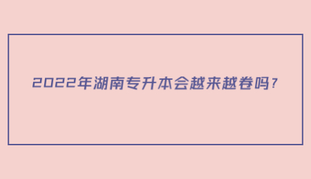 2022年湖南专升本会越来越卷吗？.jpg