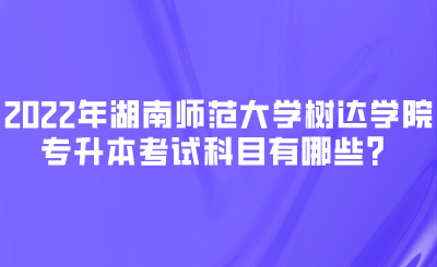 2022年湖南师范大学树达学院专升本考试科目有哪些？.png