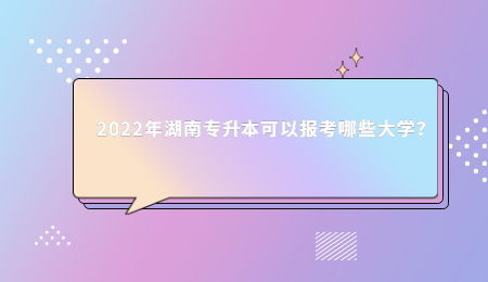 2022年湖南专升本可以报考哪些大学？.jpg