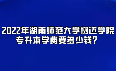 2022年湖南师范大学树达学院专升本学费要多少钱？.png