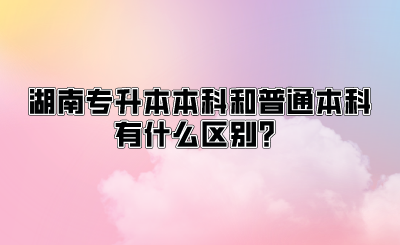 湖南专升本本科和普通本科有什么区别？.png