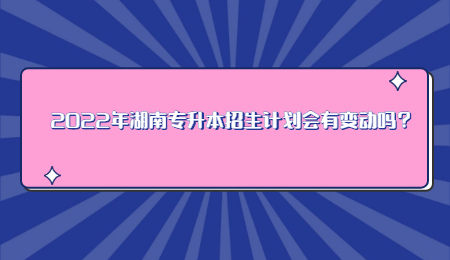 2022年湖南专升本招生计划会有变动吗？.jpg