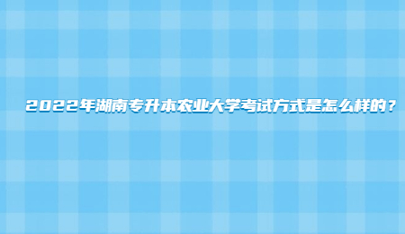 2022年湖南专升本农业大学考试方式是怎么样的？.jpg