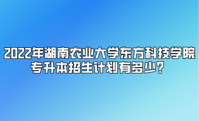 2022年湖南农业大学东方科技学院专升本招生计划有多少？.png