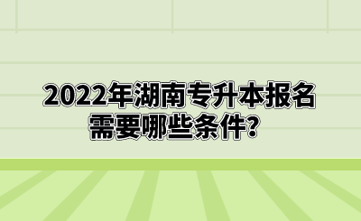 2022年湖南专升本报名需要哪些条件？.png