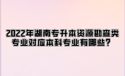 2022年湖南专升本资源勘查类专业对应本科专业有哪些？.png