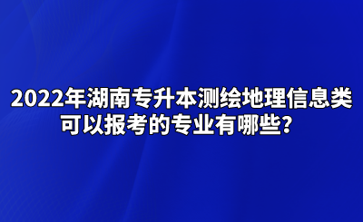 2022年湖南专升本测绘地理信息类可以报考的专业有哪些？.png