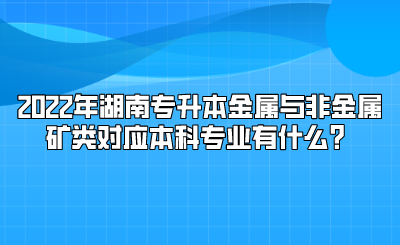 2022年湖南专升本金属与非金属矿类对应本科专业有什么？.png