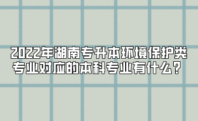 2022年湖南专升本环境保护类专业对应的本科专业有什么？.png