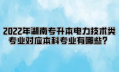 2022年湖南专升本电力技术类专业对应本科专业有哪些？.png