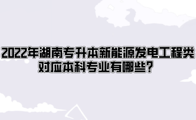 2022年湖南专升本新能源发电工程类对应本科专业有哪些？.png