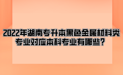 2022年湖南专升本黑色金属材料类专业对应本科专业有哪些？.png