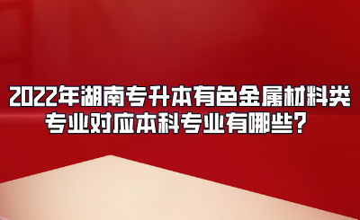 2022年湖南专升本有色金属材料类专业对应本科专业有哪些？.png