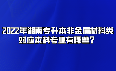 2022年湖南专升本非金属材料类对应本科专业有哪些？.png