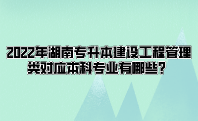 2022年湖南专升本建设工程管理类对应本科专业有哪些？.png