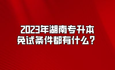 2023年湖南专升本免试条件都有什么？.png