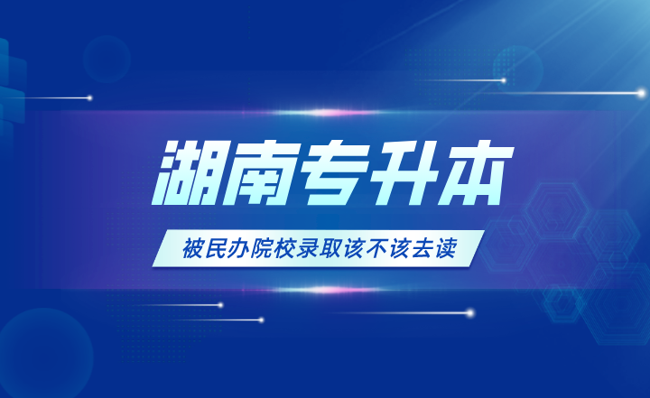 湖南专升本被民办院校录取该不该去读？