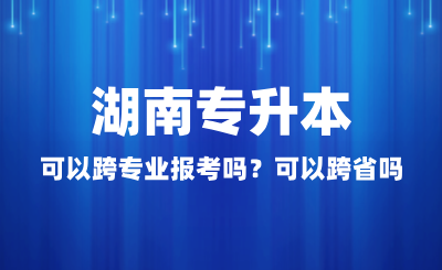 湖南专升本可以跨专业报考吗？可以跨省吗？