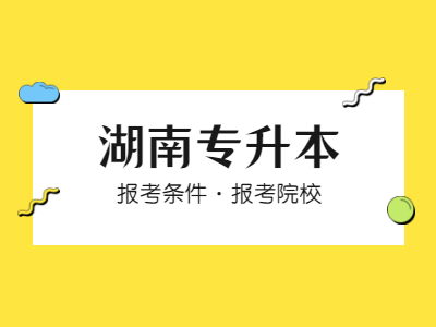 2021年湖南专升本条件是什么？有哪些学校？