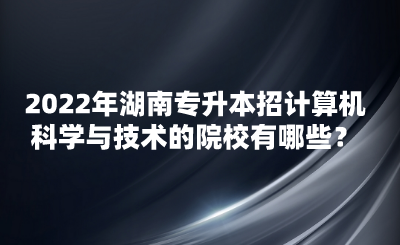 2022年湖南专升本招计算机科学与技术的院校有哪些？(图1)