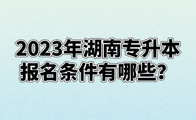 2023年湖南专升本报名条件有哪些？(图1)