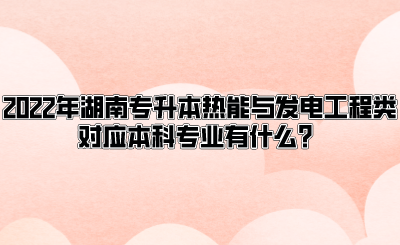 2022年湖南专升本热能与发电工程类对应本科专业有什么？(图1)