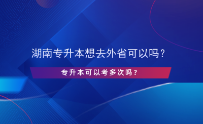 湖南专升本想去外省可以吗？专升本可以考多次吗？.png