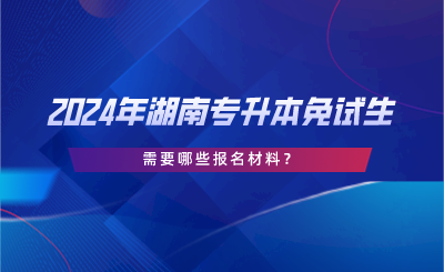 2024年湖南专升本免试生需要哪些报名材料?(图1) 2024年湖南专升本免试生需要哪些报名材料?.png