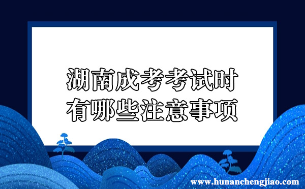 湖南成考考试时有哪些注意事项