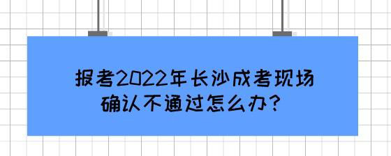 报考2022年长沙成考现场确认不通过怎么办？.jpg