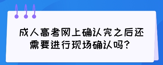 成人高考网上确认完之后还需要进行现场确认吗？.jpeg