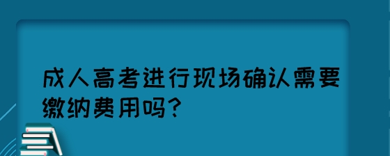 成人高考进行现场确认需要缴纳费用吗？.jpeg